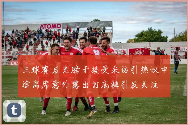 三球赛后光膀子接受采访引热议中途离席意外露出打底裤引发关注
