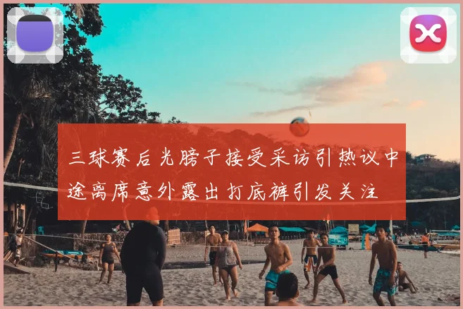 三球赛后光膀子接受采访引热议中途离席意外露出打底裤引发关注