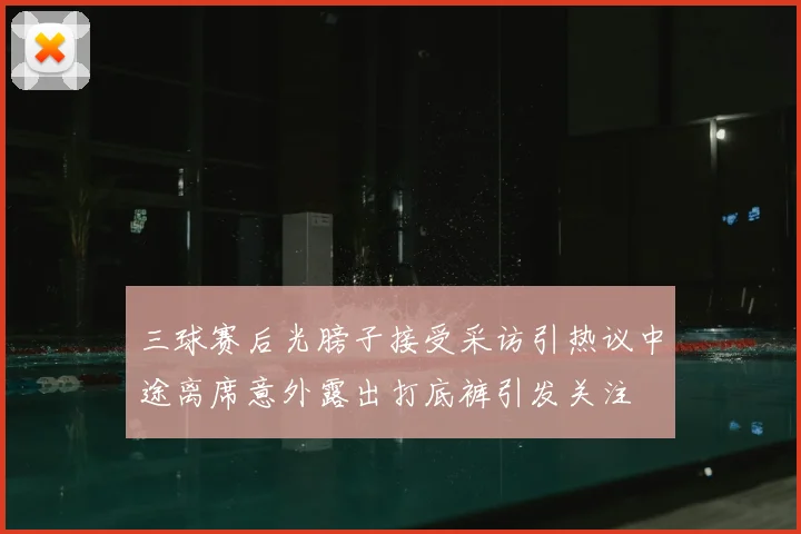 三球赛后光膀子接受采访引热议中途离席意外露出打底裤引发关注