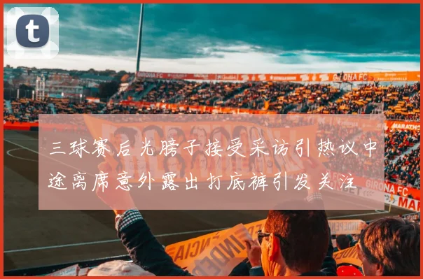 三球赛后光膀子接受采访引热议中途离席意外露出打底裤引发关注