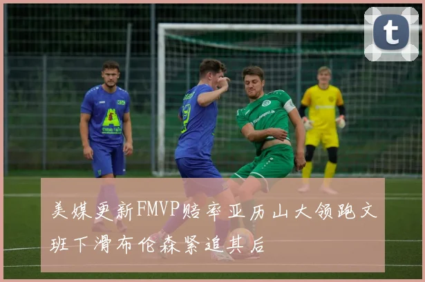 美媒更新FMVP赔率亚历山大领跑文班下滑布伦森紧追其后