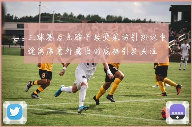 三球赛后光膀子接受采访引热议中途离席意外露出打底裤引发关注