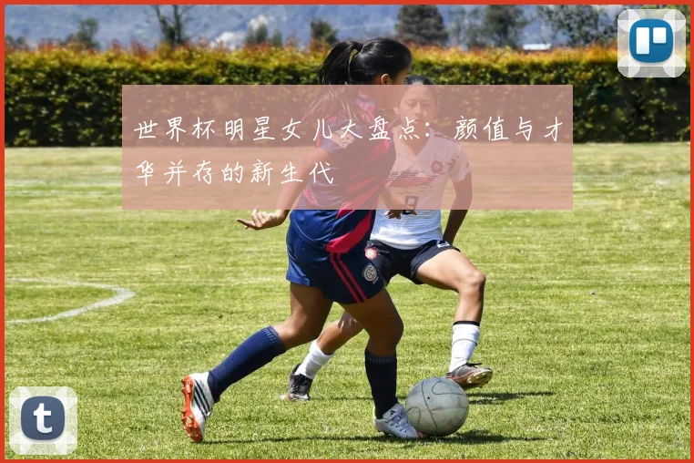 世界杯明星女儿大盘点：颜值与才华并存的新生代