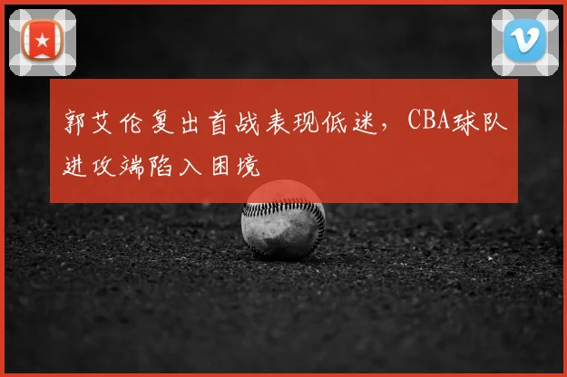 郭艾伦复出首战表现低迷，CBA球队进攻端陷入困境
