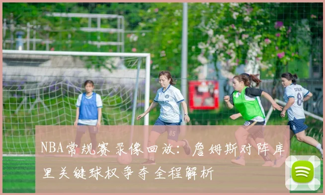 NBA常规赛录像回放:詹姆斯对阵库里关键球权争夺全程解析