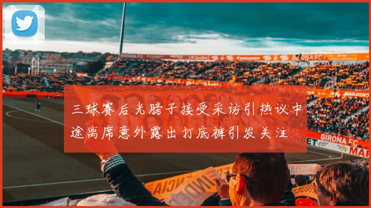 三球赛后光膀子接受采访引热议中途离席意外露出打底裤引发关注