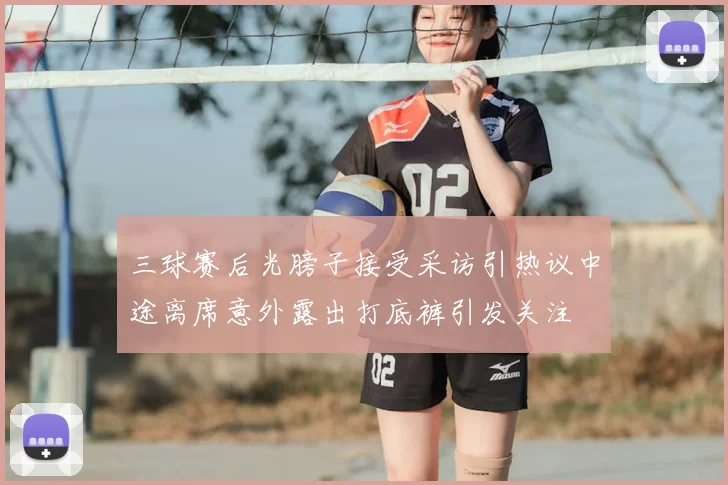 三球赛后光膀子接受采访引热议中途离席意外露出打底裤引发关注