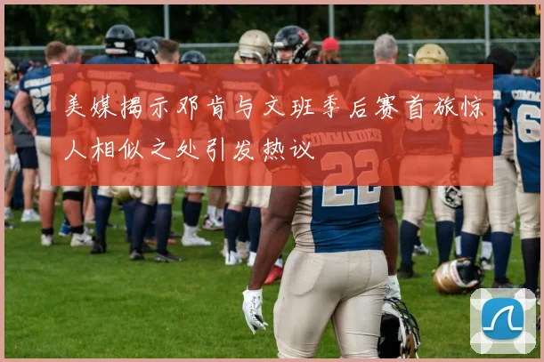 美媒揭示邓肯与文班季后赛首旅惊人相似之处引发热议