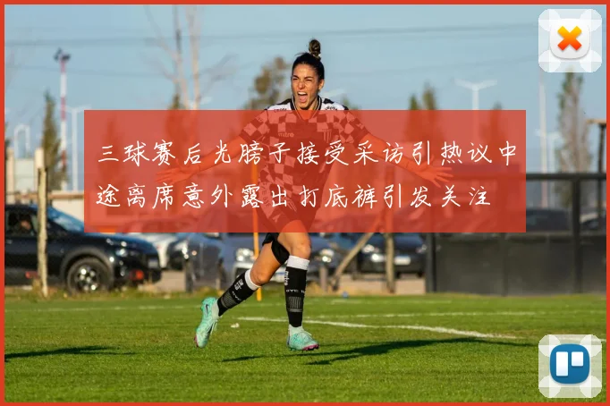 三球赛后光膀子接受采访引热议中途离席意外露出打底裤引发关注