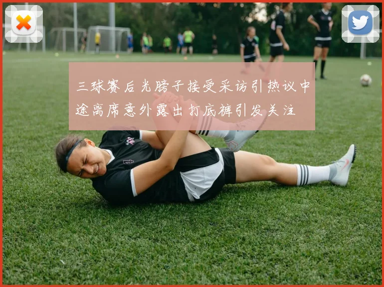 三球赛后光膀子接受采访引热议中途离席意外露出打底裤引发关注