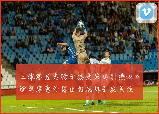 三球赛后光膀子接受采访引热议中途离席意外露出打底裤引发关注