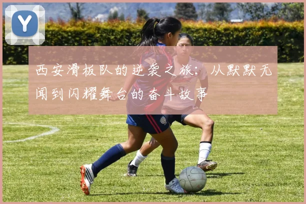 西安滑板队的逆袭之旅：从默默无闻到闪耀舞台的奋斗故事