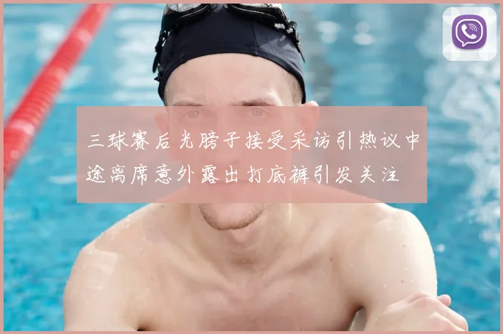 三球赛后光膀子接受采访引热议中途离席意外露出打底裤引发关注