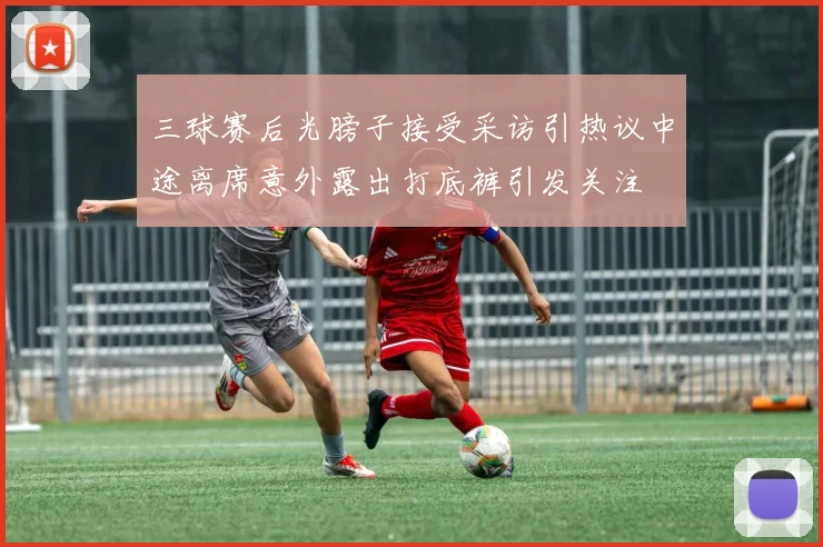 三球赛后光膀子接受采访引热议中途离席意外露出打底裤引发关注