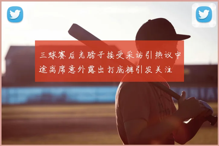 三球赛后光膀子接受采访引热议中途离席意外露出打底裤引发关注