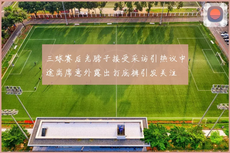 三球赛后光膀子接受采访引热议中途离席意外露出打底裤引发关注
