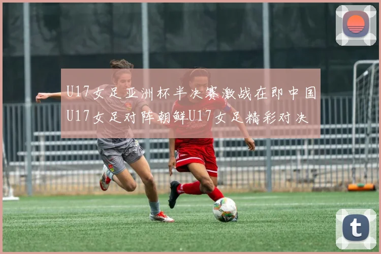 U17女足亚洲杯半决赛激战在即中国U17女足对阵朝鲜U17女足精彩对决即将开启