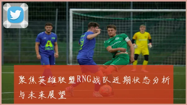 聚焦英雄联盟RNG战队近期状态分析与未来展望