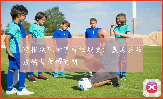 阿根廷队世界杯征战史：盘点历届成绩与荣耀时刻