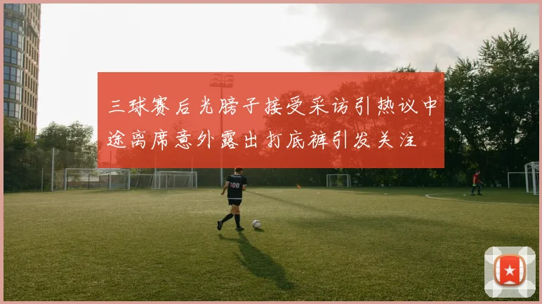 三球赛后光膀子接受采访引热议中途离席意外露出打底裤引发关注