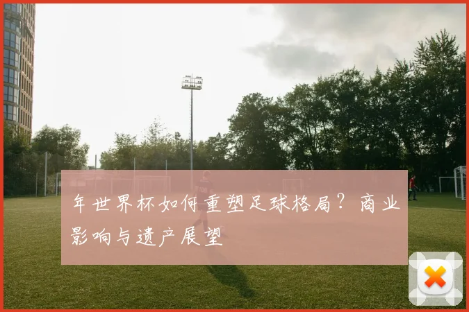 年世界杯如何重塑足球格局？商业影响与遗产展望
