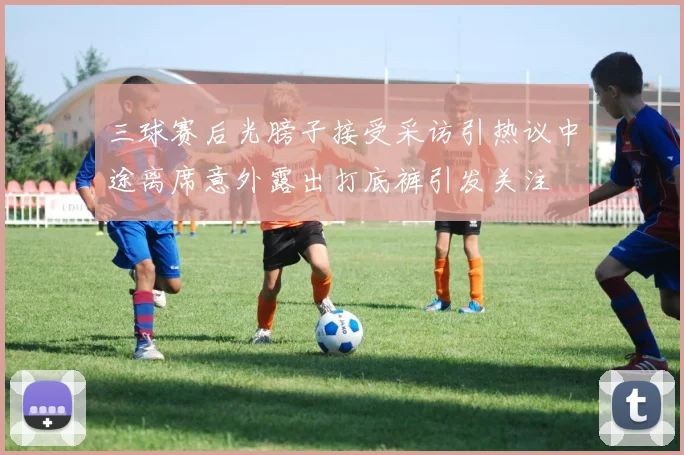 三球赛后光膀子接受采访引热议中途离席意外露出打底裤引发关注
