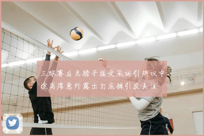 三球赛后光膀子接受采访引热议中途离席意外露出打底裤引发关注