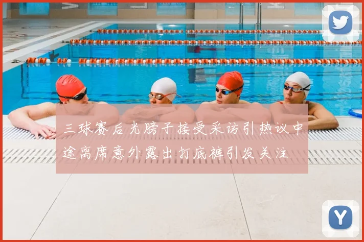 三球赛后光膀子接受采访引热议中途离席意外露出打底裤引发关注
