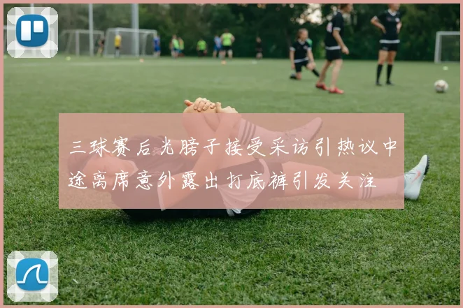 三球赛后光膀子接受采访引热议中途离席意外露出打底裤引发关注
