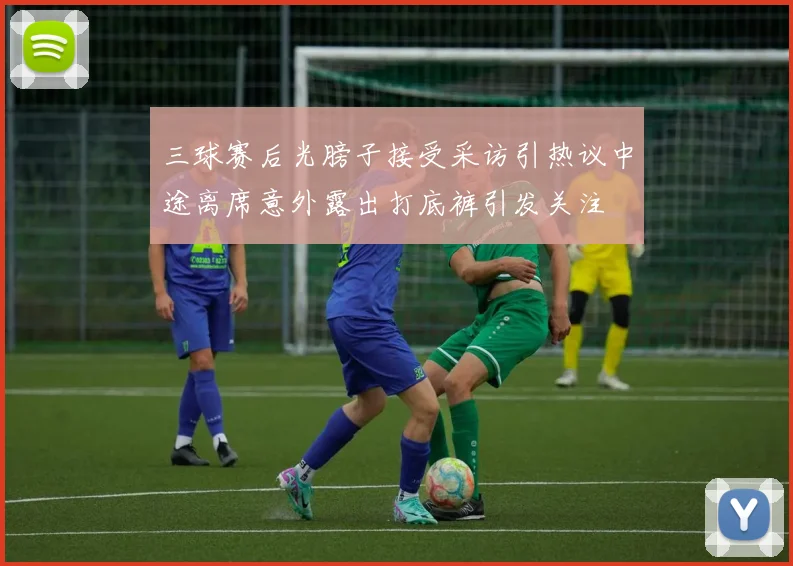 三球赛后光膀子接受采访引热议中途离席意外露出打底裤引发关注