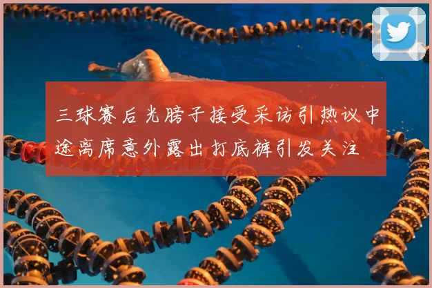 三球赛后光膀子接受采访引热议中途离席意外露出打底裤引发关注