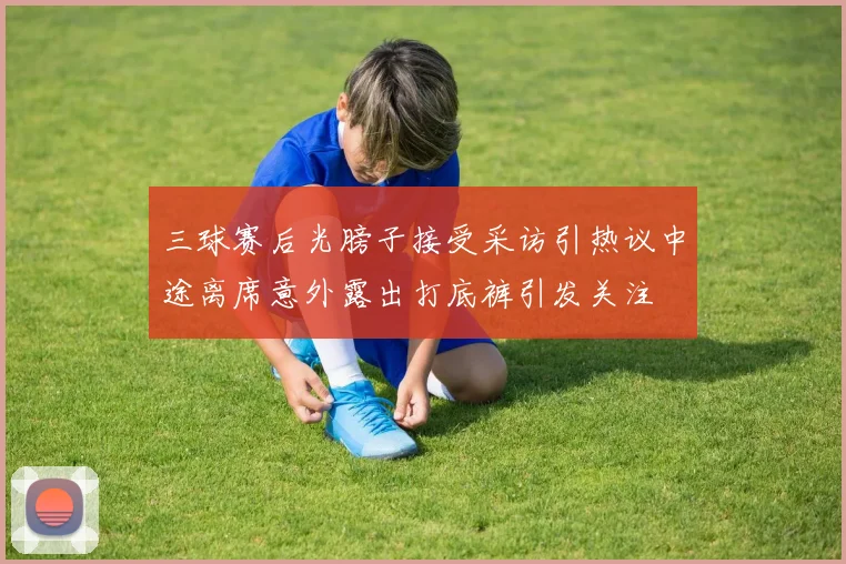 三球赛后光膀子接受采访引热议中途离席意外露出打底裤引发关注