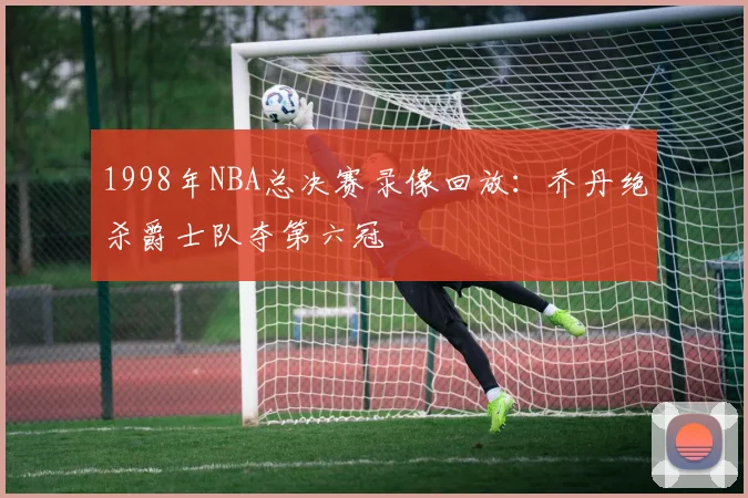 1998年NBA总决赛录像回放：乔丹绝杀爵士队夺第六冠