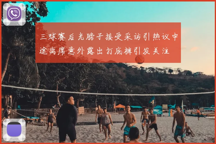 三球赛后光膀子接受采访引热议中途离席意外露出打底裤引发关注
