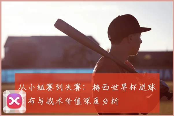 从小组赛到决赛：梅西世界杯进球分布与战术价值深度分析