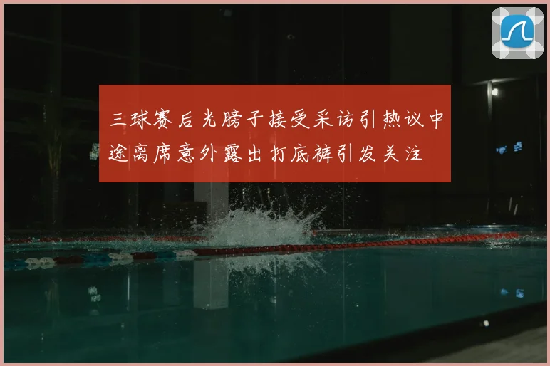 三球赛后光膀子接受采访引热议中途离席意外露出打底裤引发关注