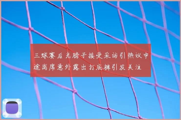 三球赛后光膀子接受采访引热议中途离席意外露出打底裤引发关注