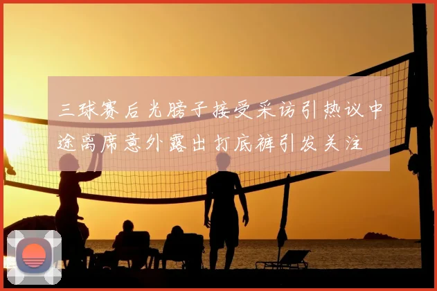 三球赛后光膀子接受采访引热议中途离席意外露出打底裤引发关注