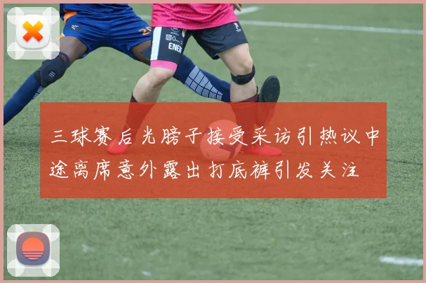 三球赛后光膀子接受采访引热议中途离席意外露出打底裤引发关注