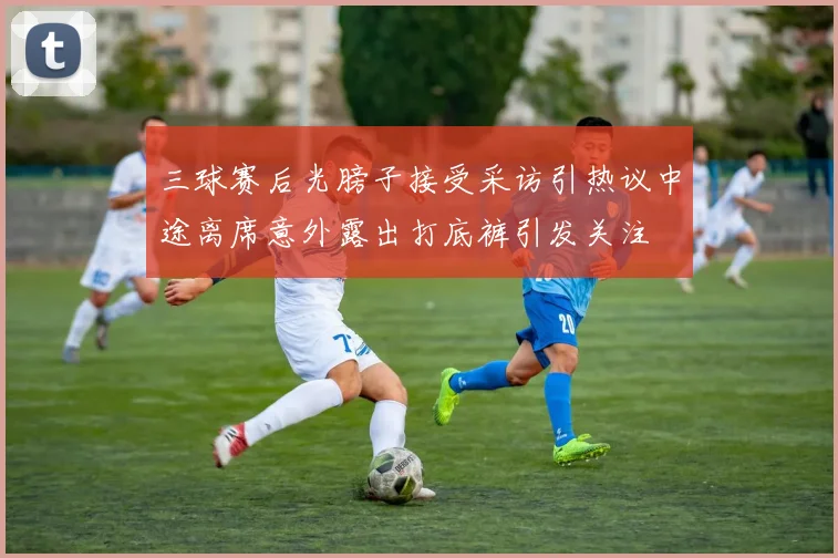 三球赛后光膀子接受采访引热议中途离席意外露出打底裤引发关注