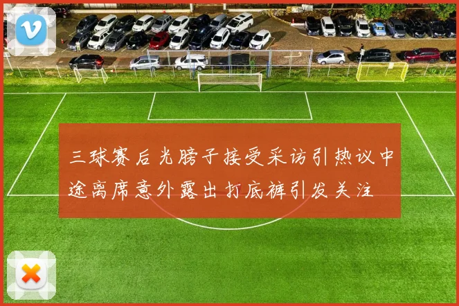 三球赛后光膀子接受采访引热议中途离席意外露出打底裤引发关注