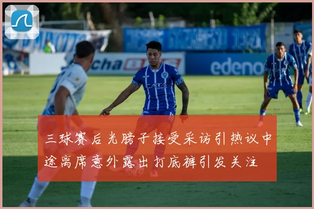 三球赛后光膀子接受采访引热议中途离席意外露出打底裤引发关注