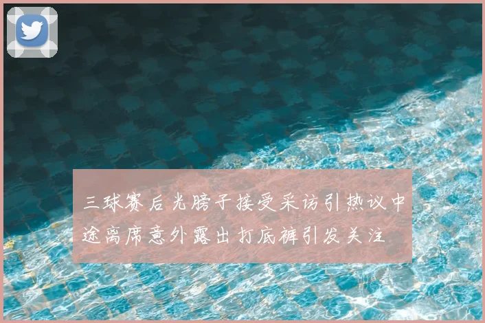 三球赛后光膀子接受采访引热议中途离席意外露出打底裤引发关注