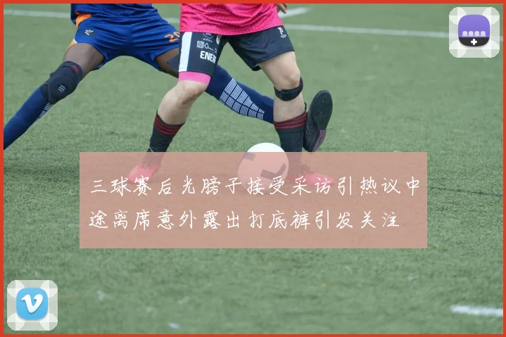 三球赛后光膀子接受采访引热议中途离席意外露出打底裤引发关注