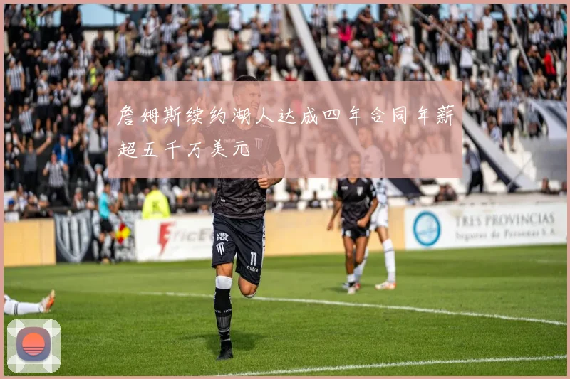 詹姆斯续约湖人达成四年合同年薪超五千万美元
