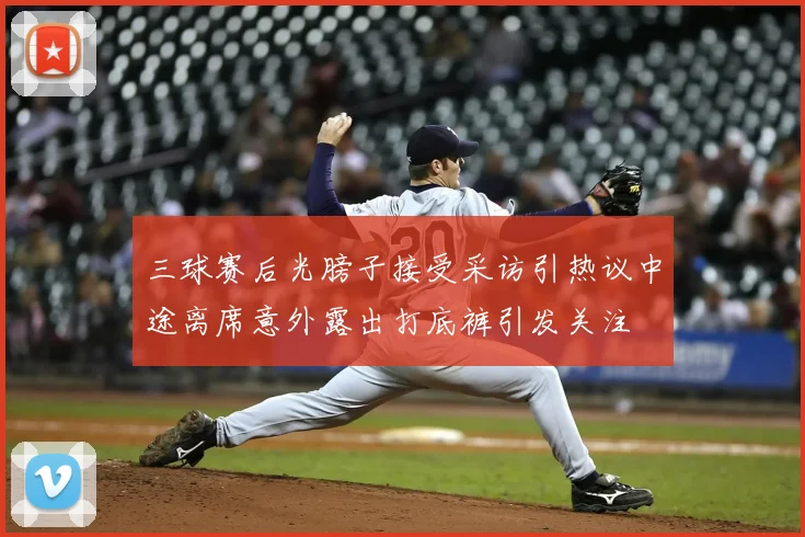 三球赛后光膀子接受采访引热议中途离席意外露出打底裤引发关注