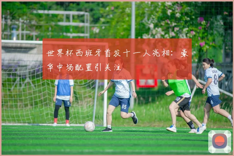 世界杯西班牙首发十一人亮相：豪华中场配置引关注
