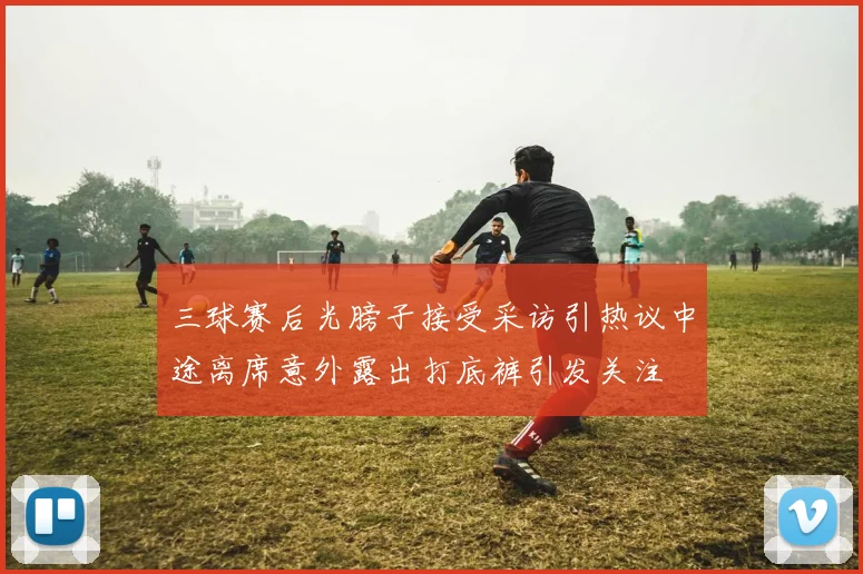 三球赛后光膀子接受采访引热议中途离席意外露出打底裤引发关注