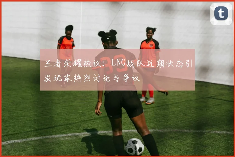 王者荣耀热议：LNG战队近期状态引发玩家热烈讨论与争议