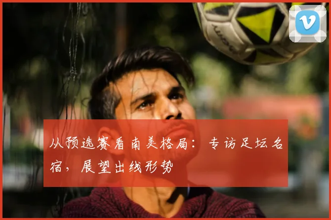 从预选赛看南美格局：专访足坛名宿，展望出线形势